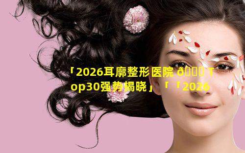 「2026耳廓整形医院 🍁 Top30强势揭晓」「「2026耳廓整形医院top30强势揭晓」」